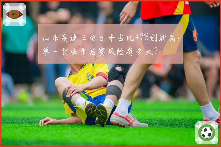 山东高速三分出手占比47%创新高,单一打法季后赛风险有多大?