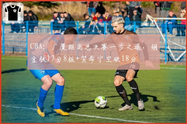 CBA:广厦距离总决赛一步之遥,胡金秋17分8板+贺希宁空砍18分