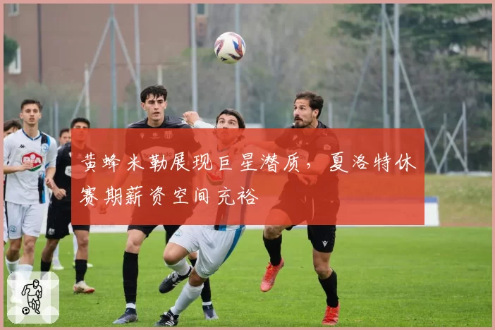 黄蜂米勒展现巨星潜质,夏洛特休赛期薪资空间充裕