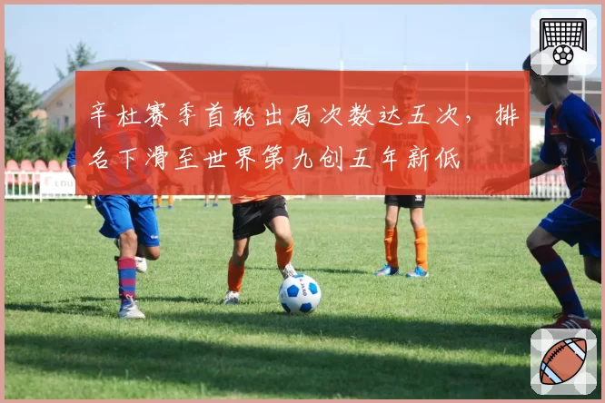 辛杜赛季首轮出局次数达五次，排名下滑至世界第九创五年新低