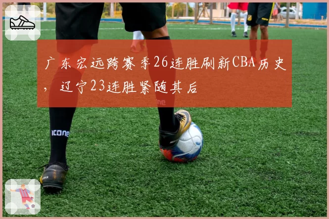 广东宏远跨赛季26连胜刷新CBA历史，辽宁23连胜紧随其后