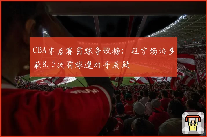 CBA季后赛罚球争议榜：辽宁场均多获8.5次罚球遭对手质疑