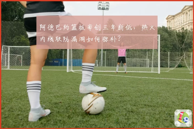 阿德巴约篮板率创三年新低，热火内线联防漏洞如何弥补？