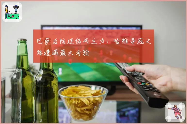 巴萨后防连伤两主力,哈维争冠之路遭遇最大考验