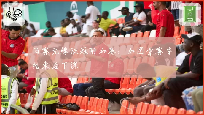 马赛无缘欧冠附加赛，加图索赛季结束后下课