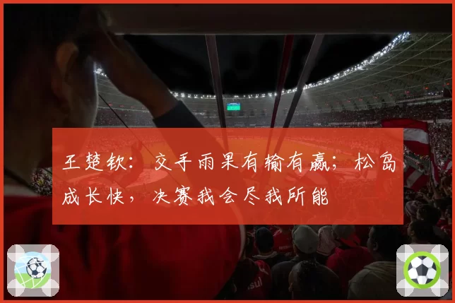 王楚钦:交手雨果有输有赢;松岛成长快,决赛我会尽我所能