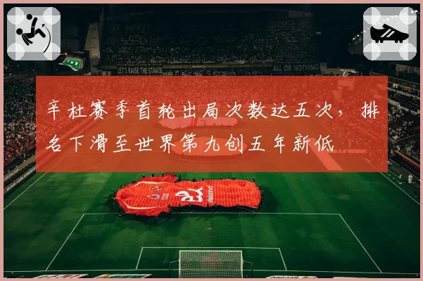 辛杜赛季首轮出局次数达五次，排名下滑至世界第九创五年新低